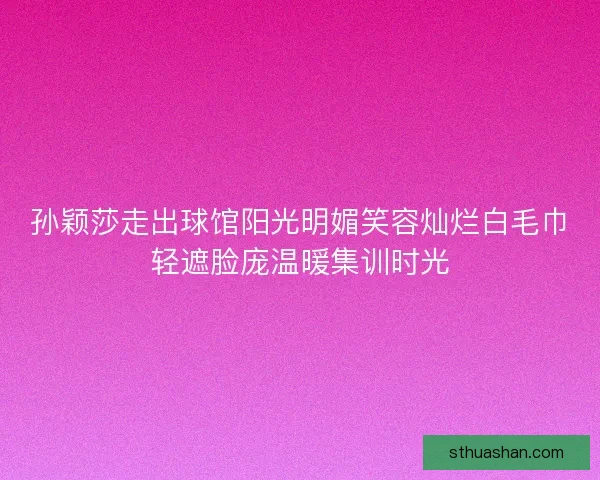 孙颖莎走出球馆阳光明媚笑容灿烂白毛巾轻遮脸庞温暖集训时光 孙颖莎走出球馆阳光明媚笑容灿烂白毛巾轻遮脸庞温暖集训时光