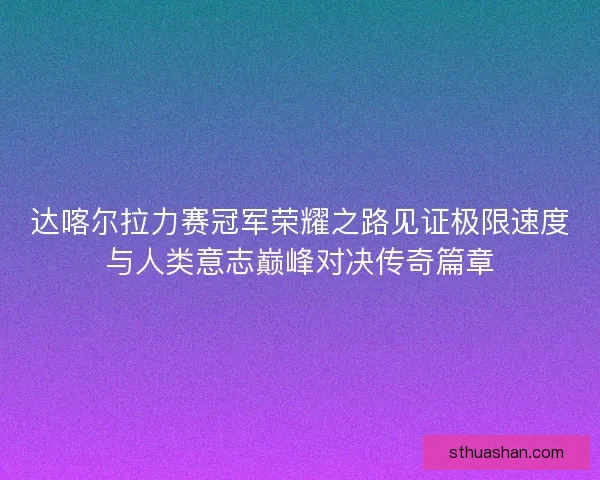 达喀尔拉力赛冠军荣耀之路见证极限速度与人类意志巅峰对决传奇篇章